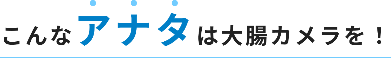 こんなアナタは大腸カメラを！
